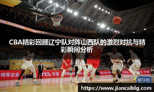 CBA精彩回顾辽宁队对阵山西队的激烈对抗与精彩瞬间分析